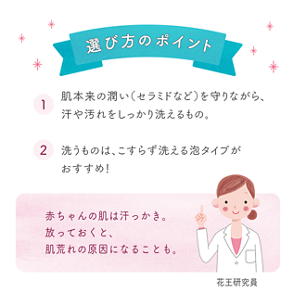 選び方のポイント ①肌本来の潤い（セラミドなど）を守りながら、汗や汚れをしっかり洗えるもの。②洗うものは、こすらず洗える泡タイプがおすすめ！赤ちゃんの肌は汗っかき。 放っておくと、肌荒れの原因になることも。 