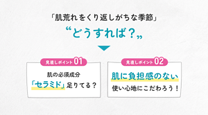「肌荒れをくり返しがちな季節」どうすれば？ 見直しポイント01 肌の必須成分 「セラミド」足りてる？ 見直しポイント02 肌に負担感のない使い心地にこだわろう！