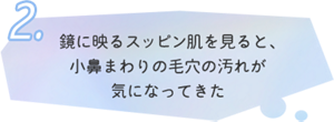 2.鏡に映るスッピン肌を見ると、 小鼻まわりの毛穴の汚れが 気になってきた