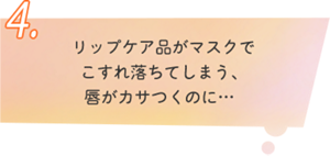 4.リップケア品がマスクで こすれ落ちてしまう、  唇がカサつくのに… 