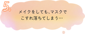 5.メイクをしても、マスクで こすれ落ちてしまう… 