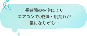6.長時間の在宅により エアコンで、乾燥・肌荒れが 気になりがち…