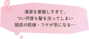 8.清潔を意識しすぎて、 つい何度も髪を洗ってしまい 頭皮の乾燥・フケが気になる…