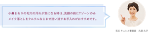 小鼻まわりの毛穴の汚れが気になる時は、洗顔の前にTゾーンのみ メイク落としをクルクルなじませ洗い流すお手入れがおすすめです。 花王 キュレル事業部　久保 久子