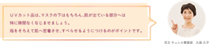 ＵＶカット品は、マスクの下はもちろん、肌が出ている部分へは 特に隙間なくなじませましょう。 指をそろえて肌へ密着させ、すべらせるようにつけるのがポイントです。 花王 キュレル事業部　久保 久子