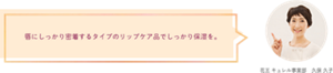 唇にしっかり密着するタイプのリップケア品でしっかり保湿を。 花王 キュレル事業部　久保 久子