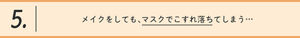 5.メイクをしても、マスクでこすれ落ちてしまう…