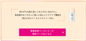 荒れがちな肌も 美しく仕上げたいあなたに。 負担感のないやさしい使い心地と メイクアップ機能を両立させた ベースメイクシリーズを。潤浸保湿ベースシリーズ 製品ページはこちら （外部サイトへ遷移します）