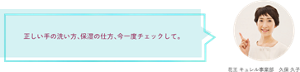 正しい手の洗い方、保湿の仕方、今一度チェックして。 花王 キュレル事業部　久保 久子