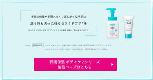 手指の乾燥や手荒れをくり返しがちな手肌は 洗う時も洗った後も セラミドケア※を ※セラミドを守って洗うケア／セラミドの働きを補い、潤いを与えるケア　すべて　医薬部外品　ハンドウォッシュ：皮膚の清浄・殺菌・消毒　販売名　ＣｕｒéｌハンドウォッシュＡ ハンドクリーム：肌荒れを防ぐ（消炎剤配合）　販売名　ＣｕｒéｌクリームＨａ　潤浸保湿 ボディケアシリーズ 製品ページはこちら （外部サイトへ遷移します）