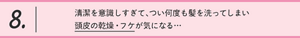 8.清潔を意識しすぎて、つい何度も髪を洗ってしまい 頭皮の乾燥・フケが気になる…