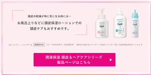 頭皮の乾燥が特に気になる時には… お風呂上りなどに 頭皮保湿ローションでの 頭皮ケアもおすすめです。泡シャンプー、シャンプーは医薬部外品フケ・かゆみを防ぐ（消炎剤配合）販売名 Curél泡シャンプー / CurélシャンプーD1 / Curél頭皮保湿ローションA　潤浸保湿 頭皮＆ヘアケアシリーズ 製品ページはこちら （外部サイトへ遷移します） 