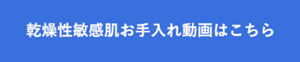 乾燥性敏感肌お手入れ動画はこちら 別ページに遷移します
