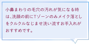 小鼻まわりの毛穴の汚れが気になる時は、洗顔の前にTゾーンのみ メイク落としをクルクルなじませ洗い流すお手入れがおすすめです。 花王 キュレル事業部　久保 久子