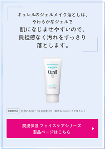キュレルのジェルメイク落としは、やわらかなジェルで 肌になじませやすいので、 負担感なく汚れをすっきり落とします。 医薬部外品　肌荒れを防ぐ（消炎剤配合）販売名 Curélメイク落としＥ 潤浸保湿 フェイスケアシリーズ 製品ページはこちら （外部サイトへ遷移します）