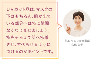 ＵＶカット品は、マスクの下はもちろん、肌が出ている部分へは 特に隙間なくなじませましょう。 指をそろえて肌へ密着させ、すべらせるようにつけるのがポイントです。 花王 キュレル事業部　久保 久子