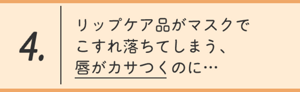 4.リップケア品がマスクでこすれ落ちてしまう、唇がカサつくのに…