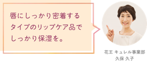 唇にしっかり密着するタイプのリップケア品でしっかり保湿を。 花王 キュレル事業部　久保 久子