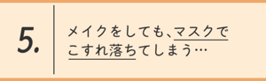 5.メイクをしても、マスクでこすれ落ちてしまう…
