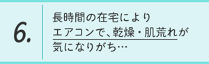 6.長時間の在宅によりエアコンで、乾燥・肌荒れが気になりがち…