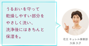 うるおいを守って乾燥しやすい部分をやさしく洗い、 洗浄後にはきちんと保湿を。 花王 キュレル事業部　久保 久子
