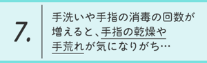 7.手洗いや手指の消毒の回数が増えると、 手指の乾燥や手荒れが気になりがち…