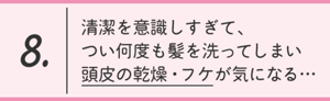 8.清潔を意識しすぎて、つい何度も髪を洗ってしまい 頭皮の乾燥・フケが気になる…