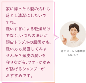 家に帰ったら髪の汚れも 落とし清潔にしたいで すね。 洗いすぎによる乾燥だけ でなく、いつもの洗いが 頭皮トラブルの原因かも。 洗い方も見直してみま せんか？頭皮の潤いを 守りながら、フケ・かゆみ が防げるシャンプーが おすすめです。花王 キュレル事業部　久保 久子