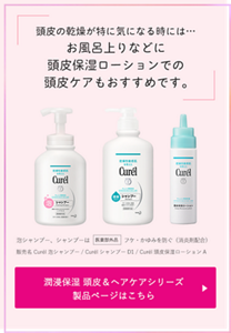 頭皮の乾燥が特に気になる時には… お風呂上りなどに 頭皮保湿ローションでの 頭皮ケアもおすすめです。泡シャンプー、シャンプーは医薬部外品フケ・かゆみを防ぐ（消炎剤配合）販売名 Curél泡シャンプー / CurélシャンプーD1 / Curél頭皮保湿ローションA　潤浸保湿 頭皮＆ヘアケアシリーズ 製品ページはこちら （外部サイトへ遷移します） 