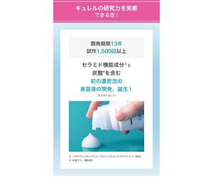 キュレルの研究力を実感できる泡！ 開発期間13年 試作1,500回以上 セラミド機能成分※と炭酸*を含む初の濃密泡の 美容液の開発、誕生！（花王内において）※ヘキサデシロキシＰＧヒドロキシエチルヘキサデカナミド（保湿）＊炭酸ガス（噴射剤） 