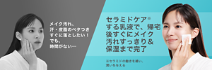 メイク汚れ、 汗・皮脂のベタつき すぐに落としたい！ でも、 時間がない… セラミドケア※ する乳液で、帰宅 後すぐにメイク 汚れすっきり＆ 保湿まで完了 ※セラミドの働きを補い、 潤いを与える