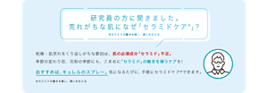 研究員の方に聞きました。 荒れがちな肌になぜ「セラミドケア※」？ ※セラミドの働きを補い、潤いを与える 乾燥・肌荒れをくり返しがちな要因は、肌の必須成分「セラミド」不足。 季節の変わり目、花粉の季節にも、こまめに「セラミド」の働きを補うケアを！ おすすめは、キュレルのスプレー。気になるたびに、手軽にセラミドケア※できます。 ※セラミドの働きを補い、潤いを与える 