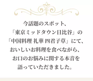 今話題のスポット、「東京ミッドタウン日比谷」の「中国料理 礼華 四君子草」にて、おいしいお料理を食べながら、お口のお悩みに関する本音を語っていただきました。