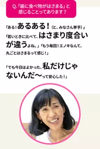 Q.「歯に食べ物がはさまる」と感じることってあります？　「ある！あるある！（と、みなさん挙手）」「若いときに比べて、はさまり 度合いが違うよね。」「もう毎回！エノキなんて、丸ごとはさまるって感じ！」「でも今日はよかった、私だけじゃないんだ〜って安心した！」