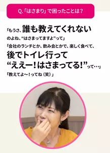 Q.「はさまり」で困ったことは？　「もうさ、誰も教えてくれないのよね、“はさまってますよ”って」「会社のランチとか、飲み会とかで、楽しく食べて、後でトイレ行って“ええー！はさまってる！”って・・・」「教えてよ〜！ってね（笑）」