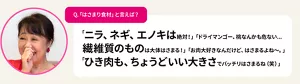 Q.「はさまり食材」と言えば？　「ニラ、ネギ、エノキは絶対！」「ドライマンゴー、桃なんかも危ない...繊維質のものは大体はさまる！」「お肉大好きなんだけど、はさまるよね〜。」「ひき肉も、ちょうどいい大きさでバッチリはさまるね（笑）」