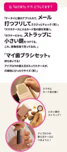 Q.「はさまり」ケア、どうしてます？　「ケータイに鏡のアプリ入れて、メール打つフリしてさささっとチェック（笑）」「スマホケースに入るカード型の鏡を常備！」「ガラケーだから、ストラップに小さい鏡をつけてる。これ、歌舞伎座で売ってるの。」「マイ歯ブラシセットを持ち歩いてる！アイブロウの替え芯が入ってたケースが、爪楊枝にぴったりサイズ（笑）」
