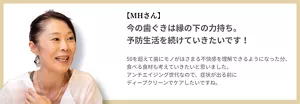 【MHさん】今の歯ぐきは縁の下の力持ち。予防生活を続けていきたいです！ 50を超えて歯にモノがはさまる不快感を理解できるようになった分、食べる食材も考えていきたいと思いました。アンチエイジング世代なので、症状が出る前にディープクリーンでケアしたいですね。