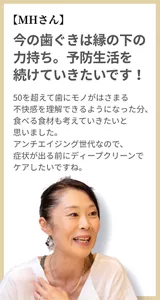 【MHさん】今の歯ぐきは縁の下の力持ち。予防生活を続けていきたいです！ 50を超えて歯にモノがはさまる不快感を理解できるようになった分、食べる食材も考えていきたいと思いました。アンチエイジング世代なので、症状が出る前にディープクリーンでケアしたいですね。