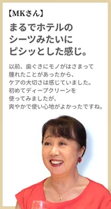 【MKさん】まるでホテルのシーツみたいにピシッとした感じ。以前、歯ぐきにモノがはさまって腫れたことがあったから、ケアの大切さは感じていました。初めてディープクリーンを使ってみましたが、爽やかで使い心地がよかったですね。
