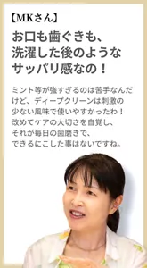 【MKさん】お口も歯ぐきも、洗濯した後のようなサッパリ感なの！ ミント等が強すぎるのは苦手なんだけど、ディープクリーンは刺激の少ない風味で使いやすかったわ！ 改めてケアの大切さを自覚し、それが毎日の歯磨きで、できるにこした事はないですね。