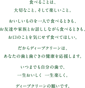 食べることは、大切なこと。そして楽しいこと。おいしいものを一人で食べるときも、お友達や家族とお話ししながら食べるときも、お口のことを気にせず食べてほしい。だからディープクリーンは、あなたの歯と歯ぐきの健康を応援します。いつまでも自分の歯で、一生おいしく 一生楽しく。ディープクリーンの願いです。