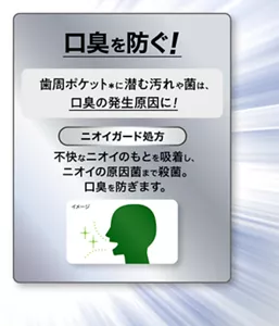 口臭を防ぐ！ 歯周ポケット(＊)に潜む汚れや菌は、 口臭の発生原因に！ ［ニオイガード処方］不快なニオイのもとを吸着し、ニオイの原因菌まで殺菌。口臭を防ぎます。