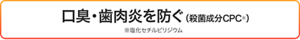  口臭・歯肉炎を防ぐ（殺菌成分CPC※） ※塩化セチルピリジウム