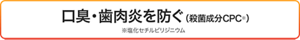  口臭・歯肉炎を防ぐ（殺菌成分CPC※） ※塩化セチルピリジニウム