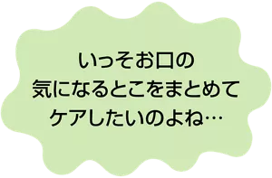 いっそお口の気になるとこをまとめてケアしたいのよね…
