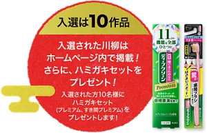 入選は10作品。入選された川柳はホームページ内で掲載！ さらに、ハミガキセットをプレゼント！ 入選された方10名様にハミガキセット（プレミアム、すき間プレミアム）をプレゼントします！