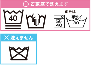 ○ご家庭で洗えます　 桶の記号、桶に手を入れる記号または洗たく機の記号、桶に手洗いの記号　✖︎洗えません　桶に禁止を表す×の記号