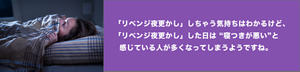 リベンジ夜更かししちゃう気持ちはわかるけど、リベンジ夜更かしした日は寝つきが悪いと感じている人が多くなってしまうようですね