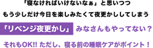 寝なければいけないなぁと思いつつ、もう少しだけ今日を楽しみたくて夜更かししてしまう、リベンジ夜更かしみなさんもやってない？それもOK！ただし、寝る前の睡眠ケアがポイント！